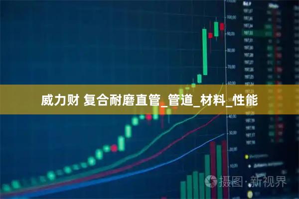 威力财 复合耐磨直管_管道_材料_性能