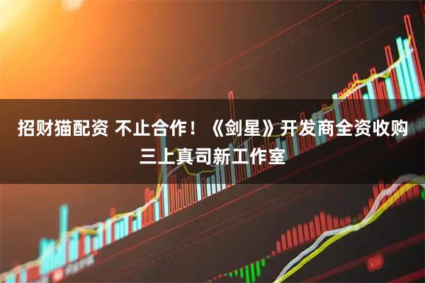 招财猫配资 不止合作！《剑星》开发商全资收购三上真司新工作室