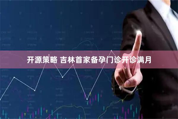 开源策略 吉林首家备孕门诊开诊满月