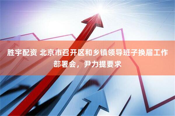 胜宇配资 北京市召开区和乡镇领导班子换届工作部署会，尹力提要求