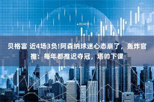贝格富 近4场3负!阿森纳球迷心态崩了，轰炸官推：每年都推迟夺冠，塔帅下课