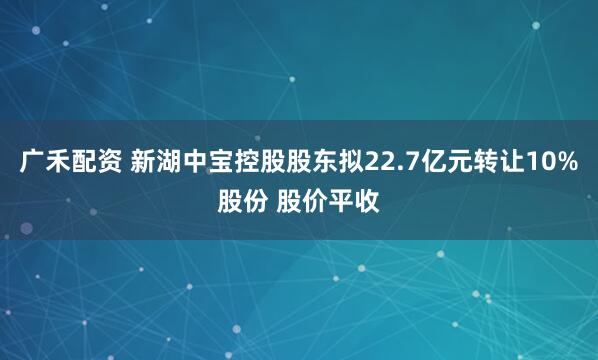 广禾配资 新湖中宝控股股东拟22.7亿元转让10%股份 股价平收